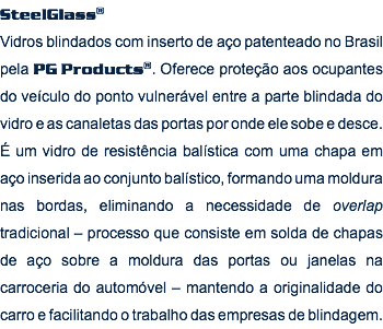 SteelGlass® Vidros blindados com inserto de aço patenteado no Brasil pela PG Products®. Oferece proteção aos ocupantes do veículo do ponto vulnerável entre a parte blindada do vidro e as canaletas das portas por onde ele sobe e desce. É um vidro de resistência balística com uma chapa em aço inserida ao conjunto balístico, formando uma moldura nas bordas, eliminando a necessidade de overlap tradicional – processo que consiste em solda de chapas de aço sobre a moldura das portas ou janelas na carroceria do automóvel – mantendo a originalidade do carro e facilitando o trabalho das empresas de blindagem.