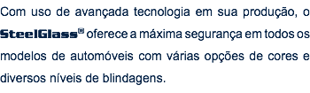 Com uso de avançada tecnologia em sua produção, o SteelGlass® oferece a máxima segurança em todos os modelos de automóveis com várias opções de cores e diversos níveis de blindagens.