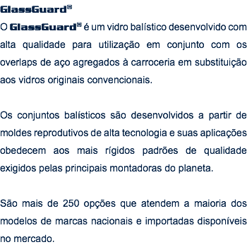 GlassGuard® O GlassGuard® é um vidro balístico desenvolvido com alta qualidade para utilização em conjunto com os overlaps de aço agregados à carroceria em substituição aos vidros originais convencionais. Os conjuntos balísticos são desenvolvidos a partir de moldes reprodutivos de alta tecnologia e suas aplicações obedecem aos mais rígidos padrões de qualidade exigidos pelas principais montadoras do planeta. São mais de 250 opções que atendem a maioria dos modelos de marcas nacionais e importadas disponíveis no mercado. 