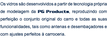 Os vidros são desenvolvidos a partir de tecnologia própria de modelagem da PG Products, reproduzindo com perfeição o conjunto original do carro e todas as suas funcionalidades, tais como antenas e desembaçadores e com ajustes perfeitos à carroceria.