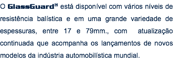 O GlassGuard® está disponível com vários níveis de resistência balística e em uma grande variedade de espessuras, entre 17 e 79mm., com atualização continuada que acompanha os lançamentos de novos modelos da indústria automobilística mundial.