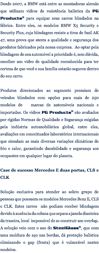 Desde 2007, a BMW está entre as montadoras alemãs que utilizam vidros de resistência balística da PG Products® para equipar seus carros blindados na fábrica. Entre eles, os modelos BMW X5 Security e Security Plus, cuja blindagem resiste a tiros de fuzil AK 47, uma prova que atesta a qualidade e segurança dos produtos fabricados pela nossa empresa. Ao optar pela blindagem de seu automóvel a prioridade é, sem dúvida, escolher um vidro de qualidade reconhecida para ter certeza de que você e sua família estarão seguros dentro do seu carro. Produtos direcionados ao segmento premium de veículos blindados com opções para mais de 250 modelos de marcas de automóveis nacionais e importadas. Os vidros PG Products® são avaliados por rígidas Normas de Qualidade e Segurança exigidas pela indústria automobilística global, entre eles, avaliações em conceituados laboratórios internacionais que simulam as mais diversas variações climáticas de frio e calor, garantindo durabilidade e segurança aos ocupantes em qualquer lugar do planeta. Case de sucesso Mercedes E duas portas, CLS e CLK Solução exclusiva para atender ao seleto grupo de pessoas que possuem os modelos Mercedes Benz E, CLS e CLK. Estes carros não podiam receber blindagem devido à ausência da coluna que separa a janela dianteira da traseira, local impossível de se construir um overlap. A solução veio com o uso do SteelGlass®, que com uma moldura de aço nas bordas, dá proteção balística eliminando o gap (fresta) que é vulnerável nestes modelos. 