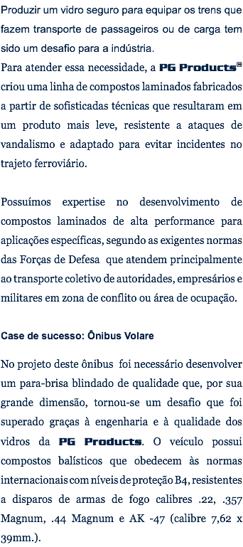 Produzir um vidro seguro para equipar os trens que fazem transporte de passageiros ou de carga tem sido um desafio para a indústria. Para atender essa necessidade, a PG Products® criou uma linha de compostos laminados fabricados a partir de sofisticadas técnicas que resultaram em um produto mais leve, resistente a ataques de vandalismo e adaptado para evitar incidentes no trajeto ferroviário. Possuímos expertise no desenvolvimento de compostos laminados de alta performance para aplicações específicas, segundo as exigentes normas das Forças de Defesa que atendem principalmente ao transporte coletivo de autoridades, empresários e militares em zona de conflito ou área de ocupação. Case de sucesso: Ônibus Volare No projeto deste ônibus foi necessário desenvolver um para-brisa blindado de qualidade que, por sua grande dimensão, tornou-se um desafio que foi superado graças à engenharia e à qualidade dos vidros da PG Products. O veículo possui compostos balísticos que obedecem às normas internacionais com níveis de proteção B4, resistentes a disparos de armas de fogo calibres .22, .357 Magnum, .44 Magnum e AK -47 (calibre 7,62 x 39mm.).