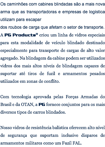 Os caminhões com cabines blindadas são a mais nova arma que as transportadoras e empresas de logística utilizam para escapar dos roubos de carga que afetam o setor de transporte. A PG Products® criou um linha de vidros especiais para esta modalidade de veículo blindado destinado especialmente para transporte de cargas de alto valor agregado. Na blindagem da cabine podem ser utilizados vidros dos mais altos níveis de blindagem capazes de suportar até tiros de fuzil e armamentos pesados utilizados em zonas de conflito. Com tecnologia aprovada pelas Forças Armadas do Brasil e da OTAN, a PG fornece conjuntos para os mais diversos tipos de carros blindados. Nosso vidros de resistência balística oferecem alto nível de segurança que suportam inclusive disparos de armamentos militares como um Fuzil FAL.