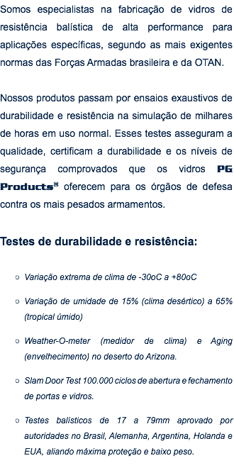 Somos especialistas na fabricação de vidros de resistência balística de alta performance para aplicações específicas, segundo as mais exigentes normas das Forças Armadas brasileira e da OTAN. Nossos produtos passam por ensaios exaustivos de durabilidade e resistência na simulação de milhares de horas em uso normal. Esses testes asseguram a qualidade, certificam a durabilidade e os níveis de segurança comprovados que os vidros PG Products® oferecem para os órgãos de defesa contra os mais pesados armamentos. Testes de durabilidade e resistência: Variação extrema de clima de -30oC a +80oC Variação de umidade de 15% (clima desértico) a 65% (tropical úmido) Weather-O-meter (medidor de clima) e Aging (envelhecimento) no deserto do Arizona. Slam Door Test 100.000 ciclos de abertura e fechamento de portas e vidros. Testes balísticos de 17 a 79mm aprovado por autoridades no Brasil, Alemanha, Argentina, Holanda e EUA, aliando máxima proteção e baixo peso.