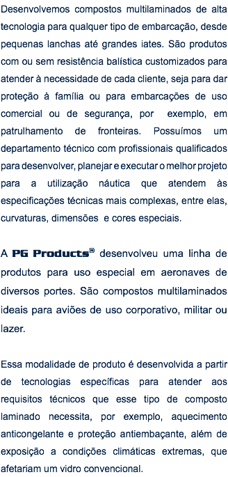 Desenvolvemos compostos multilaminados de alta tecnologia para qualquer tipo de embarcação, desde pequenas lanchas até grandes iates. São produtos com ou sem resistência balística customizados para atender à necessidade de cada cliente, seja para dar proteção à família ou para embarcações de uso comercial ou de segurança, por exemplo, em patrulhamento de fronteiras. Possuímos um departamento técnico com profissionais qualificados para desenvolver, planejar e executar o melhor projeto para a utilização náutica que atendem às especificações técnicas mais complexas, entre elas, curvaturas, dimensões e cores especiais. A PG Products® desenvolveu uma linha de produtos para uso especial em aeronaves de diversos portes. São compostos multilaminados ideais para aviões de uso corporativo, militar ou lazer. Essa modalidade de produto é desenvolvida a partir de tecnologias específicas para atender aos requisitos técnicos que esse tipo de composto laminado necessita, por exemplo, aquecimento anticongelante e proteção antiembaçante, além de exposição a condições climáticas extremas, que afetariam um vidro convencional.