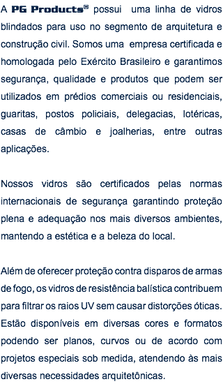 A PG Products® possui uma linha de vidros blindados para uso no segmento de arquitetura e construção civil. Somos uma empresa certificada e homologada pelo Exército Brasileiro e garantimos segurança, qualidade e produtos que podem ser utilizados em prédios comerciais ou residenciais, guaritas, postos policiais, delegacias, lotéricas, casas de câmbio e joalherias, entre outras aplicações. Nossos vidros são certificados pelas normas internacionais de segurança garantindo proteção plena e adequação nos mais diversos ambientes, mantendo a estética e a beleza do local. Além de oferecer proteção contra disparos de armas de fogo, os vidros de resistência balística contribuem para filtrar os raios UV sem causar distorções óticas. Estão disponíveis em diversas cores e formatos podendo ser planos, curvos ou de acordo com projetos especiais sob medida, atendendo às mais diversas necessidades arquitetônicas.