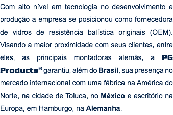 Com alto nível em tecnologia no desenvolvimento e produção a empresa se posicionou como fornecedora de vidros de resistência balística originais (OEM). Visando a maior proximidade com seus clientes, entre eles, as principais montadoras alemãs, a PG Products® garantiu, além do Brasil, sua presença no mercado internacional com uma fábrica na América do Norte, na cidade de Toluca, no México e escritório na Europa, em Hamburgo, na Alemanha.