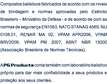 Compostos balísticos fabricados de acordo com os níveis de blindagem e normas aprovadas pelo Exército Brasileiro – Ministério da Defesa - e de acordo de com as normas de segurança EN1063, NATO STANAG 4569, NIJ 0108.01, RENAR MA 02, VPAM APR2006, VPAM BRV2009, VPAM PM 2007, ABNT NBR 15000 (Associação Brasileira de Normas Técnicas). A PG Products conta também com laboratório balístico próprio para dar mais confiabilidade a seus produtos e proteção aos seus clientes.