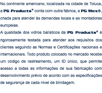 No continente americano, localizada na cidade de Toluca, a PG Products® conta com outra fábrica, a PG Mex®, criada para atender às demandas locais e as montadoras europeias. A qualidade dos vidros balísticos da PG Products® é rigorosamente testada para atender aos requisitos dos clientes seguindo as Normas e Certificações nacionais e internacionais. Todo produto colocado no mercado recebe um código de rastreamento, um ID único, que permite acesso a todas as informações de sua fabricação com desenvolvimento prévio de acordo com as especificações de segurança de cada nível de blindagem. 