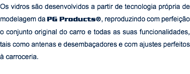 Os vidros são desenvolvidos a partir de tecnologia própria de modelagem da PG Products®, reproduzindo com perfeição o conjunto original do carro e todas as suas funcionalidades, tais como antenas e desembaçadores e com ajustes perfeitos à carroceria.