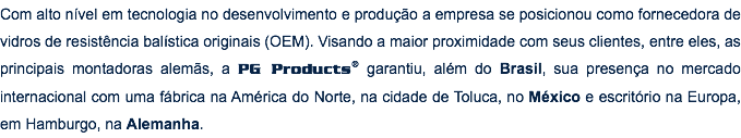 Com alto nível em tecnologia no desenvolvimento e produção a empresa se posicionou como fornecedora de vidros de resistência balística originais (OEM). Visando a maior proximidade com seus clientes, entre eles, as principais montadoras alemãs, a PG Products® garantiu, além do Brasil, sua presença no mercado internacional com uma fábrica na América do Norte, na cidade de Toluca, no México e escritório na Europa, em Hamburgo, na Alemanha.