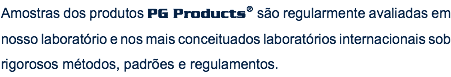 Amostras dos produtos PG Products® são regularmente avaliadas em nosso laboratório e nos mais conceituados laboratórios internacionais sob rigorosos métodos, padrões e regulamentos.