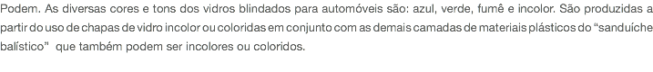 Podem. As diversas cores e tons dos vidros blindados para automóveis são: azul, verde, fumê e incolor. São produzidas a partir do uso de chapas de vidro incolor ou coloridas em conjunto com as demais camadas de materiais plásticos do “sanduíche balístico” que também podem ser incolores ou coloridos. 