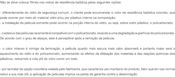 Não se deve colocar filmes nos vidros de resistência balística pelas seguintes razões: - diferentemente do vidro de segurança comum, o cliente pode encomendar o vidro de resistência balística colorido, que pode ocorrer por meio do material vidro e/ou por plástico interno na composição; - a instalação da película somente pode ocorrer na porção interna do vidro, ou seja, sobre outro plástico, o policarbonato; - o adesivo das películas raramente é compatível com o policarbonato, levando a uma degradação superficial do policarbonato. De acordo com o grau de ataque, este é perceptível após a remoção da película. - o calor intenso é inimigo da laminação, a película quanto mais escura mais calor absorverá e portanto maior será o aquecimento do vidro e do policarbonato, aumentando os efeitos da dilatação dos materiais e das reações químicas dos plásticos, reduzindo a vida útil do vidro como um todo. - por se tratar de opção voluntária vedada pelo fabricante, que caracteriza uso impróprio do produto, fator que em uso normal reduz a sua vida útil, a aplicação de películas implica na perda da garantia contra a delaminação.