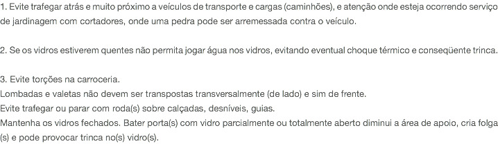 1. Evite trafegar atrás e muito próximo a veículos de transporte e cargas (caminhões), e atenção onde esteja ocorrendo serviço de jardinagem com cortadores, onde uma pedra pode ser arremessada contra o veículo. 2. Se os vidros estiverem quentes não permita jogar água nos vidros, evitando eventual choque térmico e conseqüente trinca. 3. Evite torções na carroceria. Lombadas e valetas não devem ser transpostas transversalmente (de lado) e sim de frente. Evite trafegar ou parar com roda(s) sobre calçadas, desníveis, guias. Mantenha os vidros fechados. Bater porta(s) com vidro parcialmente ou totalmente aberto diminui a área de apoio, cria folga(s) e pode provocar trinca no(s) vidro(s). 