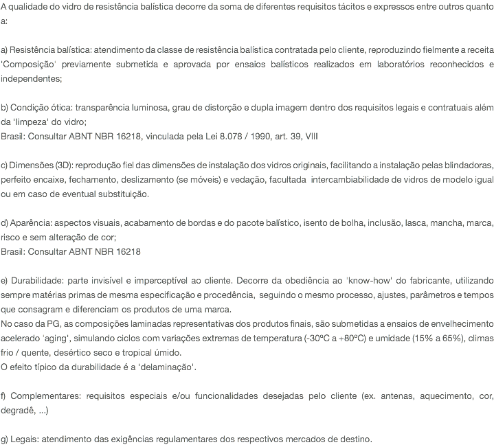 A qualidade do vidro de resistência balística decorre da soma de diferentes requisitos tácitos e expressos entre outros quanto a: a) Resistência balística: atendimento da classe de resistência balística contratada pelo cliente, reproduzindo fielmente a receita 'Composição' previamente submetida e aprovada por ensaios balísticos realizados em laboratórios reconhecidos e independentes; b) Condição ótica: transparência luminosa, grau de distorção e dupla imagem dentro dos requisitos legais e contratuais além da 'limpeza' do vidro; Brasil: Consultar ABNT NBR 16218, vinculada pela Lei 8.078 / 1990, art. 39, VIII c) Dimensões (3D): reprodução fiel das dimensões de instalação dos vidros originais, facilitando a instalação pelas blindadoras, perfeito encaixe, fechamento, deslizamento (se móveis) e vedação, facultada intercambiabilidade de vidros de modelo igual ou em caso de eventual substituição. d) Aparência: aspectos visuais, acabamento de bordas e do pacote balístico, isento de bolha, inclusão, lasca, mancha, marca, risco e sem alteração de cor; Brasil: Consultar ABNT NBR 16218 e) Durabilidade: parte invisível e imperceptível ao cliente. Decorre da obediência ao 'know-how' do fabricante, utilizando sempre matérias primas de mesma especificação e procedência, seguindo o mesmo processo, ajustes, parâmetros e tempos que consagram e diferenciam os produtos de uma marca. No caso da PG, as composições laminadas representativas dos produtos finais, são submetidas a ensaios de envelhecimento acelerado 'aging', simulando ciclos com variações extremas de temperatura (-30ºC a +80ºC) e umidade (15% a 65%), climas frio / quente, desértico seco e tropical úmido. O efeito típico da durabilidade é a 'delaminação'. f) Complementares: requisitos especiais e/ou funcionalidades desejadas pelo cliente (ex. antenas, aquecimento, cor, degradê, ...) g) Legais: atendimento das exigências regulamentares dos respectivos mercados de destino.