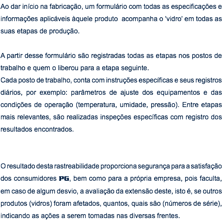 Ao dar início na fabricação, um formulário com todas as especificações e informações aplicáveis àquele produto acompanha o 'vidro' em todas as suas etapas de produção. A partir desse formulário são registradas todas as etapas nos postos de trabalho e quem o liberou para a etapa seguinte. Cada posto de trabalho, conta com instruções específicas e seus registros diários, por exemplo: parâmetros de ajuste dos equipamentos e das condições de operação (temperatura, umidade, pressão). Entre etapas mais relevantes, são realizadas inspeções específicas com registro dos resultados encontrados. O resultado desta rastreabilidade proporciona segurança para a satisfação dos consumidores PG, bem como para a própria empresa, pois faculta, em caso de algum desvio, a avaliação da extensão deste, isto é, se outros produtos (vidros) foram afetados, quantos, quais são (números de série), indicando as ações a serem tomadas nas diversas frentes.