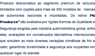 Produtos direcionados ao segmento premium de veículos blindados com opções para mais de 250 modelos de marcas de automóveis nacionais e importadas. Os vidros PG Products® são avaliados por rígidas Normas de Qualidade e Segurança exigidas pela indústria automobilística global, entre eles, avaliações em conceituados laboratórios internacionais que simulam as mais diversas variações climáticas de frio e calor, garantindo durabilidade e segurança aos ocupantes em qualquer lugar do planeta. 