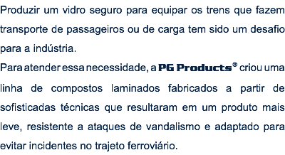 Produzir um vidro seguro para equipar os trens que fazem transporte de passageiros ou de carga tem sido um desafio para a indústria. Para atender essa necessidade, a PG Products® criou uma linha de compostos laminados fabricados a partir de sofisticadas técnicas que resultaram em um produto mais leve, resistente a ataques de vandalismo e adaptado para evitar incidentes no trajeto ferroviário.