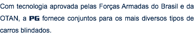 Com tecnologia aprovada pelas Forças Armadas do Brasil e da OTAN, a PG fornece conjuntos para os mais diversos tipos de carros blindados. 