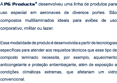 A PG Products® desenvolveu uma linha de produtos para uso especial em aeronaves de diversos portes. São compostos multilaminados ideais para aviões de uso corporativo, militar ou lazer. Essa modalidade de produto é desenvolvida a partir de tecnologias específicas para atender aos requisitos técnicos que esse tipo de composto laminado necessita, por exemplo, aquecimento anticongelante e proteção antiembaçante, além de exposição a condições climáticas extremas, que afetariam um vidro convencional.