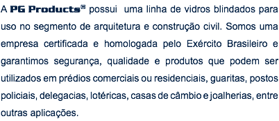 A PG Products® possui uma linha de vidros blindados para uso no segmento de arquitetura e construção civil. Somos uma empresa certificada e homologada pelo Exército Brasileiro e garantimos segurança, qualidade e produtos que podem ser utilizados em prédios comerciais ou residenciais, guaritas, postos policiais, delegacias, lotéricas, casas de câmbio e joalherias, entre outras aplicações.