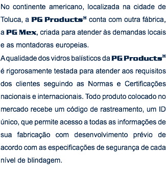 No continente americano, localizada na cidade de Toluca, a PG Products® conta com outra fábrica, a PG Mex, criada para atender às demandas locais e as montadoras europeias. A qualidade dos vidros balísticos da PG Products® é rigorosamente testada para atender aos requisitos dos clientes seguindo as Normas e Certificações nacionais e internacionais. Todo produto colocado no mercado recebe um código de rastreamento, um ID único, que permite acesso a todas as informações de sua fabricação com desenvolvimento prévio de acordo com as especificações de segurança de cada nível de blindagem. 