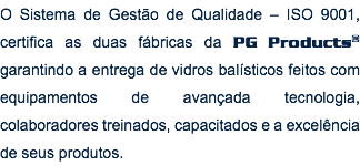 O Sistema de Gestão de Qualidade – ISO 9001, certifica as duas fábricas da PG Products® garantindo a entrega de vidros balísticos feitos com equipamentos de avançada tecnologia, colaboradores treinados, capacitados e a excelência de seus produtos. 